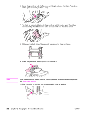 Page 2166. Lower the green lever with the flat green part fitting in between the rollers. Press down
on the green lever until you hear a snap.
7. To check for proper installation, lift the green lever until it remains open. The pickup
roller assembly should be secured to the lever assembly and should not fall out.
8. Make sure that both sides of the assembly are secured by the green hooks.
9. Lower the green lever assembly and close the ADF lid.
NoteIf you are experiencing jams in the ADF, contact your local...