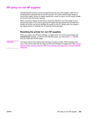 Page 221HP policy on non-HP supplies
Hewlett-Packard Company cannot recommend the use of non-HP supplies, either new or
remanufactured. Because they are not HP products, HP cannot influence their design or
control their quality. Service or repairs required as a result of using a non-HP supply will not
be covered under the printer warranty.
When you insert a supply into the device, the device will inform you if the supply is not a
genuine HP supply. If you insert a genuine HP supply that has reached the low state...