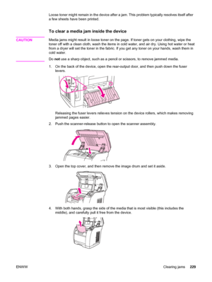 Page 245Loose toner might remain in the device after a jam. This problem typically resolves itself after
a few sheets have been printed.
To clear a media jam inside the device
CAUTIONMedia jams might result in loose toner on the page. If toner gets on your clothing, wipe the
toner off with a clean cloth, wash the items in cold water, and air dry. Using hot water or heat
from a dryer will set the toner in the fabric. If you get any toner on your hands, wash them in
cold water.
Do not use a sharp object, such as a...