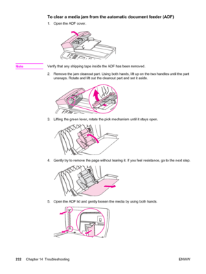 Page 248To clear a media jam from the automatic document feeder (ADF)
1. Open the ADF cover.
NoteVerify that any shipping tape inside the ADF has been removed.
2. Remove the jam cleanout part. Using both hands, lift up on the two handles until the part
unsnaps. Rotate and lift out the cleanout part and set it aside.
3. Lifting the green lever, rotate the pick mechanism until it stays open.
4. Gently try to remove the page without tearing it. If you feel resistance, go to the next step.
5. Open the ADF lid and...