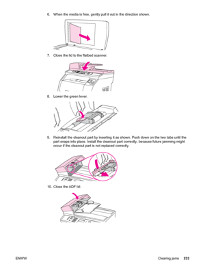 Page 2496. When the media is free, gently pull it out in the direction shown.
7. Close the lid to the flatbed scanner.
8. Lower the green lever.
9. Reinstall the cleanout part by inserting it as shown. Push down on the two tabs until the
part snaps into place. Install the cleanout part correctly, because future jamming might
occur if the cleanout part is not replaced correctly.
10. Close the ADF lid.
ENWWClearing jams233
 