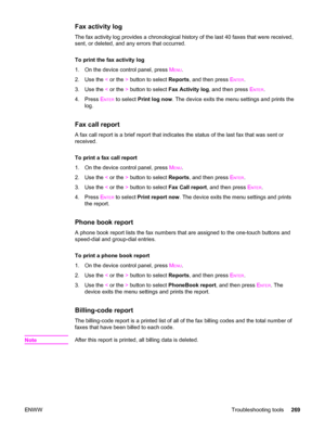 Page 285Fax activity log
The fax activity log provides a chronological history of the last 40 faxes that were received,
sent, or deleted, and any errors that occurred.
To print the fax activity log
1. On the device control panel, press M
ENU.
2. Use the < or the > button to select Reports, and then press E
NTER.
3. Use the < or the > button to select Fax Activity log, and then press E
NTER.
4. Press E
NTER to select Print log now. The device exits the menu settings and prints the
log.
Fax call report
A fax call...