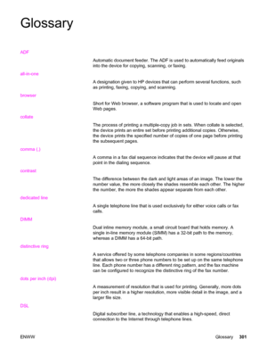 Page 317Glossary
ADF
Automatic document feeder. The ADF is used to automatically feed originals
into the device for copying, scanning, or faxing.
all-in-one
A designation given to HP devices that can perform several functions, such
as printing, faxing, copying, and scanning.
browser
Short for Web browser, a software program that is used to locate and open
Web pages.
collate
The process of printing a multiple-copy job in sets. When collate is selected,
the device prints an entire set before printing additional...