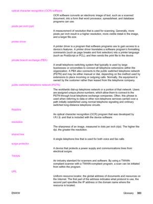 Page 319optical character recognition (OCR) software
OCR software converts an electronic image of text, such as a scanned
document, into a form that word processor, spreadsheet, and database
programs can use.
pixels per inch (ppi)
A measurement of resolution that is used for scanning. Generally, more
pixels per inch result in a higher resolution, more visible detail in the image,
and a larger file size.
printer driver
A printer driver is a program that software programs use to gain access to a
device’s features....