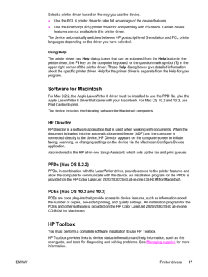 Page 33Select a printer driver based on the way you use the device.
●Use the PCL 6 printer driver to take full advantage of the device features.
●Use the PostScript (PS) printer driver for compatibility with PS needs. Certain device
features are not available in this printer driver.
The device automatically switches between HP postscript level 3 emulation and PCL printer
languages depending on the driver you have selected.
Using Help
The printer driver has Help dialog boxes that can be activated from the Help...