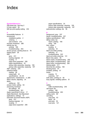 Page 321Index
Symbols/Numerics
250-sheet tray. See tray 2
4-Color option 59
600 dpi print-quality setting 234
A
accessibility features 8
accessories
installation guides 2
ordering v
part numbers 274
acoustic emissions 288
activity log, fax
printing 188
troubleshooting 263
ad hoc groups, sending faxes to 79
adding paper 28
ADF
jams 231
loading originals 31
locating 9
page sizes supported 259
paper specifications 24
pickup roller assembly, cleaning 199
pickup roller assembly, replacing 197
ADF, ordering 279...