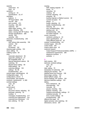 Page 322capacity
output bins 44
trays 23
cardstock
printing on 44
specifications 23, 47
cartridges
features 4
HP fraud hotline 206
non-HP 205
part numbers 274
recycling 204, 294
replacing 207
status page, printing 179
status, checking 202
status, viewing with HP Toolbox 182
storage specifications 288
storing 203
warranty 283
characters, troubleshooting 240
cleaning
ADF pickup roller assembly 199
exterior 192
glass 192
lid backing 192
cleaning page, printing 193
clock, setting 76
collating copies 69
color...