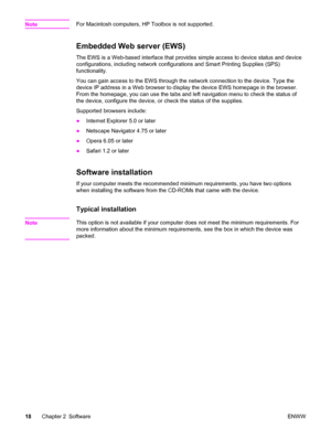 Page 34NoteFor Macintosh computers, HP Toolbox is not supported.
Embedded Web server (EWS)
The EWS is a Web-based interface that provides simple access to device status and device
configurations, including network configurations and Smart Printing Supplies (SPS)
functionality.
You can gain access to the EWS through the network connection to the device. Type the
device IP address in a Web browser to display the device EWS homepage in the browser.
From the homepage, you can use the tabs and left navigation menu...