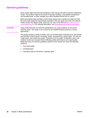 Page 38General guidelines
Some media might meet all of the guidelines in this manual and still not produce satisfactory
results. This problem might be the result of improper handling, unacceptable temperature
and humidity levels, or other variables over which Hewlett-Packard has no control.
Before purchasing large quantities of print media, always test a sample and make sure that
the print media meets the requirements specified in this user guide and in the HP LaserJet
Printer Family Print Media Guide, which...