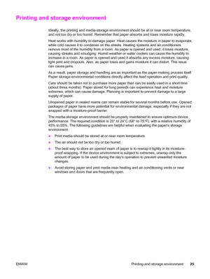 Page 41Printing and storage environment
Ideally, the printing and media-storage environment should be at or near room temperature,
and not too dry or too humid. Remember that paper absorbs and loses moisture rapidly.
Heat works with humidity to damage paper. Heat causes the moisture in paper to evaporate,
while cold causes it to condense on the sheets. Heating systems and air conditioners
remove most of the humidity from a room. As paper is opened and used, it loses moisture,
causing streaks and smudging. Humid...