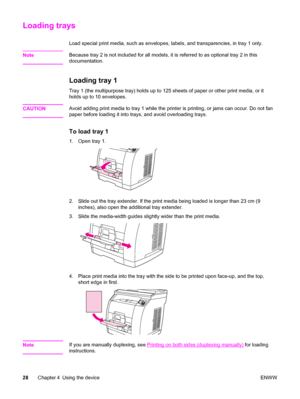 Page 44Loading trays
Load special print media, such as envelopes, labels, and transparencies, in tray 1 only.
Note
Because tray 2 is not included for all models, it is referred to as optional tray 2 in this
documentation.
Loading tray 1
Tray 1 (the multipurpose tray) holds up to 125 sheets of paper or other print media, or it
holds up to 10 envelopes.
CAUTION
Avoid adding print media to tray 1 while the printer is printing, or jams can occur. Do not fan
paper before loading it into trays, and avoid overloading...