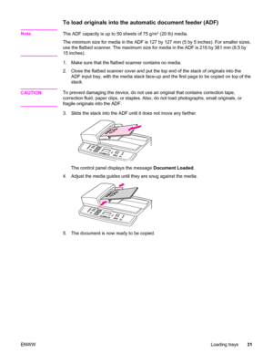 Page 47To load originals into the automatic document feeder (ADF)
NoteThe ADF capacity is up to 50 sheets of 75 g/m2 (20 lb) media.
The minimum size for media in the ADF is 127 by 127 mm (5 by 5 inches). For smaller sizes,
use the flatbed scanner. The maximum size for media in the ADF is 216 by 381 mm (8.5 by
15 inches).
1. Make sure that the flatbed scanner contains no media.
2. Close the flatbed scanner cover and put the top end of the stack of originals into the
ADF input tray, with the media stack face-up...