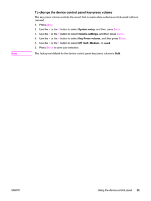 Page 51To change the device control panel key-press volume
The key-press volume controls the sound that is made when a device control-panel button is
pressed.
1. Press M
ENU.
2. Use the < or the > button to select System setup, and then press E
NTER.
3. Use the < or the > button to select Volume settings, and then press E
NTER.
4. Use the < or the > button to select Key Press volume, and then press E
NTER.
5. Use the < or the > button to select Off, Soft, Medium, or Loud.
6. Press E
NTER to save your...