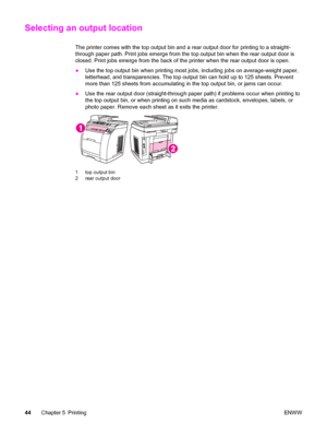 Page 60Selecting an output location
The printer comes with the top output bin and a rear output door for printing to a straight-
through paper path. Print jobs emerge from the top output bin when the rear output door is
closed. Print jobs emerge from the back of the printer when the rear output door is open.
●Use the top output bin when printing most jobs, including jobs on average-weight paper,
letterhead, and transparencies. The top output bin can hold up to 125 sheets. Prevent
more than 125 sheets from...