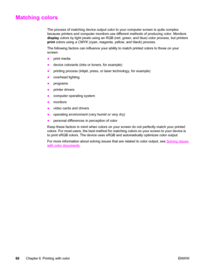 Page 76Matching colors
The process of matching device output color to your computer screen is quite complex
because printers and computer monitors use different methods of producing color. Monitors
display colors by light pixels using an RGB (red, green, and blue) color process, but printers
print colors using a CMYK (cyan, magenta, yellow, and black) process.
The following factors can influence your ability to match printed colors to those on your
screen:
●print media
●device colorants (inks or toners, for...
