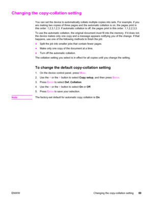 Page 85Changing the copy-collation setting
You can set the device to automatically collate multiple copies into sets. For example, if you
are making two copies of three pages and the automatic collation is on, the pages print in
this order: 1,2,3,1,2,3. If automatic collation is off, the pages print in this order: 1,1,2,2,3,3.
To use the automatic collation, the original document must fit into the memory. If it does not,
the device makes only one copy and a message appears notifying you of the change. If that...