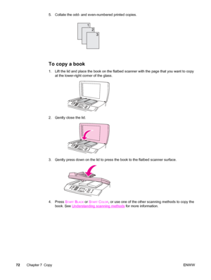 Page 885. Collate the odd- and even-numbered printed copies.
To copy a book
1. Lift the lid and place the book on the flatbed scanner with the page that you want to copy
at the lower-right corner of the glass.
2. Gently close the lid.
3. Gently press down on the lid to press the book to the flatbed scanner surface.
4. Press START BLACK or START COLOR, or use one of the other scanning methods to copy the
book. See 
Understanding scanning methods for more information.
72Chapter 7 CopyENWW
 