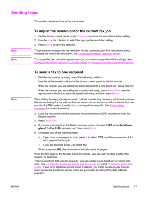 Page 93Sending faxes
This section describes how to fax a document.
To adjust the resolution for the current fax job
1. On the device control panel, press RESOLUTION to show the current resolution setting.
2. Use the < or the > button to select the appropriate resolution setting.
3. Press E
NTER to save the selection.
Note
This procedure changes the fax resolution for the current fax job. For instructions about
changing the default fax resolution, see 
Changing the default resolution setting.
Note
To change the...