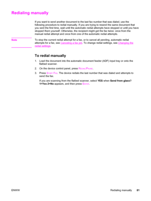 Page 97Redialing manually
If you want to send another document to the last fax number that was dialed, use the
following procedure to redial manually. If you are trying to resend the same document that
you sent the first time, wait until the automatic redial attempts have stopped or until you have
stopped them yourself. Otherwise, the recipient might get the fax twice: once from the
manual redial attempt and once from one of the automatic redial attempts.
Note
To stop the current redial attempt for a fax, or to...