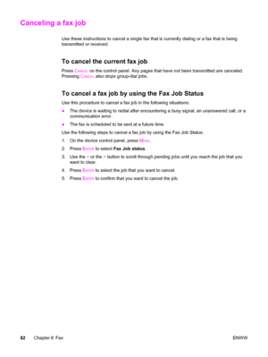 Page 98Canceling a fax job
Use these instructions to cancel a single fax that is currently dialing or a fax that is being
transmitted or received.
To cancel the current fax job
Press CANCEL on the control panel. Any pages that have not been transmitted are canceled.
Pressing C
ANCEL also stops group-dial jobs.
To cancel a fax job by using the Fax Job Status
Use this procedure to cancel a fax job in the following situations:
●The device is waiting to redial after encountering a busy signal, an unanswered call,...