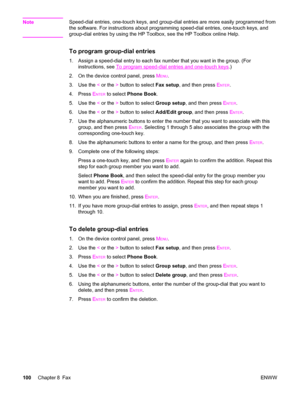 Page 116NoteSpeed-dial entries, one-touch keys, and group-dial entries are more easily programmed from
the software. For instructions about programming speed-dial entries, one-touch keys, and
group-dial entries by using the HP Toolbox, see the HP Toolbox online Help.
To program group-dial entries
1. Assign a speed-dial entry to each fax number that you want in the group. (For
instructions, see 
To program speed-dial entries and one-touch keys.)
2. On the device control panel, press M
ENU.
3. Use the < or the >...