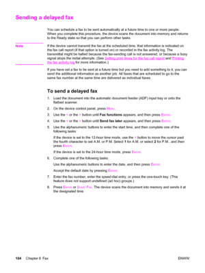 Page 120Sending a delayed fax
You can schedule a fax to be sent automatically at a future time to one or more people.
When you complete this procedure, the device scans the document into memory and returns
to the Ready state so that you can perform other tasks.
Note
If the device cannot transmit the fax at the scheduled time, that information is indicated on
the fax call report (if that option is turned on) or recorded in the fax activity log. The
transmittal might be halted because the fax-sending call is not...