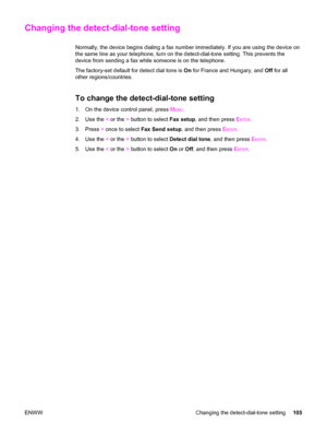 Page 121Changing the detect-dial-tone setting
Normally, the device begins dialing a fax number immediately. If you are using the device on
the same line as your telephone, turn on the detect-dial-tone setting. This prevents the
device from sending a fax while someone is on the telephone.
The factory-set default for detect dial tone is On for France and Hungary, and Off for all
other regions/countries.
To change the detect-dial-tone setting
1. On the device control panel, press MENU.
2. Use the < or the > button...