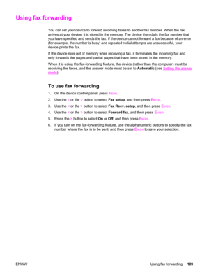 Page 125Using fax forwarding
You can set your device to forward incoming faxes to another fax number. When the fax
arrives at your device, it is stored in the memory. The device then dials the fax number that
you have specified and sends the fax. If the device cannot forward a fax because of an error
(for example, the number is busy) and repeated redial attempts are unsuccessful, your
device prints the fax.
If the device runs out of memory while receiving a fax, it terminates the incoming fax and
only forwards...