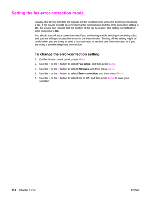 Page 130Setting the fax-error-correction mode
Usually, the device monitors the signals on the telephone line while it is sending or receiving
a fax. If the device detects an error during the transmission and the error-correction setting is
On, the device can request that the portion of the fax be resent. The factory-set default for
error correction is On.
You should turn off error correction only if you are having trouble sending or receiving a fax,
and you are willing to accept the errors in the transmission....