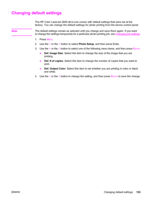 Page 151Changing default settings
The HP Color LaserJet 2840 all-in-one comes with default settings that were set at the
factory. You can change the default settings for photo printing from the device control panel.
Note
The default settings remain as selected until you change and save them again. If you want
to change the settings temporarily for a particular photo-printing job, see 
Changing job settings.
1. Press M
ENU.
2. Use the < or the > button to select Photo Setup, and then press Enter.
3. Use the < or...