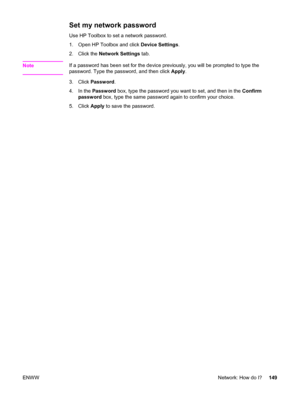 Page 165Set my network password
Use HP Toolbox to set a network password.
1. Open HP Toolbox and click Device Settings.
2. Click the Network Settings tab.
Note
If a password has been set for the device previously, you will be prompted to type the
password. Type the password, and then click Apply.
3. Click Password.
4. In the Password box, type the password you want to set, and then in the Confirm
password box, type the same password again to confirm your choice.
5. Click Apply to save the password.
ENWWNetwork:...