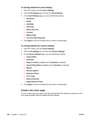 Page 170To change default fax send settings
1. Open HP Toolbox and click Device Settings.
2. Click the Fax Settings tab, and then click Send Settings.
3. On the Send Settings page, you can modify these options:
●Resolution
●Redial
●Dial Mode
●Dial Prefix
●Detect Dial Tone
●Contrast
●Billing Codes
●Fax from Glass Page Size
4. Click Apply to save the changes that you make on these pages.
To change default fax receive settings
1. Open HP Toolbox and click Device Settings.
2. Click the Fax Settings tab, and then...