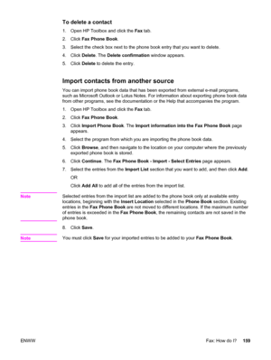 Page 175To delete a contact
1. Open HP Toolbox and click the Fax tab.
2. Click Fax Phone Book.
3. Select the check box next to the phone book entry that you want to delete.
4. Click Delete. The Delete confirmation window appears.
5. Click Delete to delete the entry.
Import contacts from another source
You can import phone book data that has been exported from external e-mail programs,
such as Microsoft Outlook or Lotus Notes. For information about exporting phone book data
from other programs, see the...