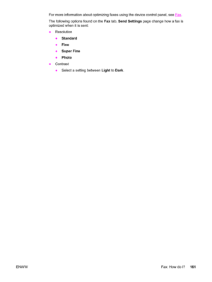 Page 177For more information about optimizing faxes using the device control panel, see Fax.
The following options found on the Fax tab, Send Settings page change how a fax is
optimized when it is sent:
●Resolution
●Standard
●Fine
●Super Fine
●Photo
●Contrast
●Select a setting between Light to Dark.
ENWWFax: How do I?161
 