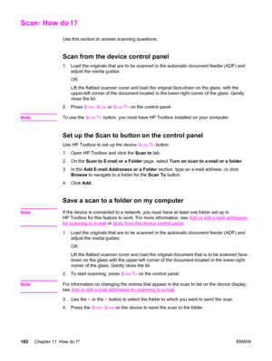 Page 178Scan: How do I?
Use this section to answer scanning questions.
Scan from the device control panel
1. Load the originals that are to be scanned in the automatic document feeder (ADF) and
adjust the media guides.
OR
Lift the flatbed scanner cover and load the original face-down on the glass, with the
upper-left corner of the document located in the lower-right corner of the glass. Gently
close the lid.
2. Press S
TART SCAN or SCAN TO on the control panel.
Note
To use the SCAN TO button, you must have HP...