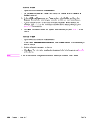 Page 180To add a folder
1. Open HP Toolbox and click the Scan to tab.
2. On the Scan to E-mail or a Folder page, verify that Turn on Scan to E-mail or a
Folder is selected.
3. In the Add E-mail Addresses or a Folder section, select Folder, and then click
Browse. Browse to the folder on your computer to which you want to send scans.
4. Type a descriptive name for the folder in the Display at the device as field (for
example, type soccer). This name appears on the device display when you press
S
TART SCAN on the...