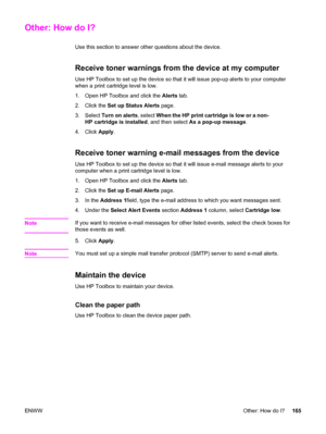 Page 181Other: How do I?
Use this section to answer other questions about the device.
Receive toner warnings from the device at my computer
Use HP Toolbox to set up the device so that it will issue pop-up alerts to your computer
when a print cartridge level is low.
1. Open HP Toolbox and click the Alerts tab.
2. Click the Set up Status Alerts page.
3. Select Turn on alerts, select When the HP print cartridge is low or a non-
HP cartridge is installed, and then select As a pop-up message.
4. Click Apply.
Receive...