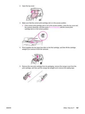 Page 1832. Open the top cover.
3. Make sure that the correct print-cartridge slot is in the access position.
●If the correct print-cartridge slot is not in the access position, close the top cover and
the scanner assembly, and then press R
OTATE CAROUSEL until the correct print-
cartridge slot is in the correct position.
4. Pinch together the two large blue tabs on the first cartridge, and then lift the cartridge
straight up to remove it from the carousel.
5. Remove the new print cartridge from its packaging,...