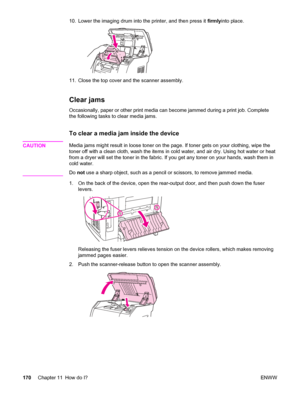 Page 18610. Lower the imaging drum into the printer, and then press it firmlyinto place.
11. Close the top cover and the scanner assembly.
Clear jams
Occasionally, paper or other print media can become jammed during a print job. Complete
the following tasks to clear media jams.
To clear a media jam inside the device
CAUTIONMedia jams might result in loose toner on the page. If toner gets on your clothing, wipe the
toner off with a clean cloth, wash the items in cold water, and air dry. Using hot water or heat...