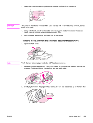 Page 1893. Grasp the fuser handles and pull them to remove the fuser from the device.
CAUTIONThe parts on the internal surface of the fuser are very hot. To avoid burning yourself, do not
touch those parts.
4. Using both hands, slowly and steadily remove any print media from inside the device.
Then, carefully reinsert the fuser and secure the locks.
5. Reconnect the power cable, and then turn on the device.
To clear a media jam from the automatic document feeder (ADF)
1. Open the ADF cover.
NoteVerify that any...