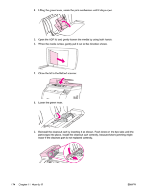 Page 1904. Lifting the green lever, rotate the pick mechanism until it stays open.
5. Open the ADF lid and gently loosen the media by using both hands.
6. When the media is free, gently pull it out in the direction shown.
7. Close the lid to the flatbed scanner.
8. Lower the green lever.
9. Reinstall the cleanout part by inserting it as shown. Push down on the two tabs until the
part snaps into place. Install the cleanout part correctly, because future jamming might
occur if the cleanout part is not replaced...