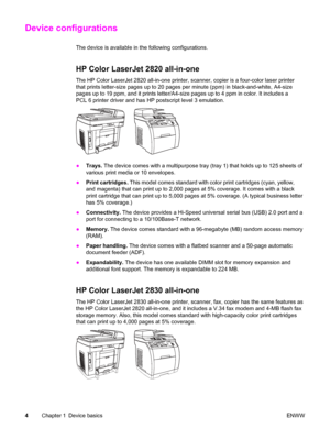 Page 20Device configurations
The device is available in the following configurations.
HP Color LaserJet 2820 all-in-one
The HP Color LaserJet 2820 all-in-one printer, scanner, copier is a four-color laser printer
that prints letter-size pages up to 20 pages per minute (ppm) in black-and-white, A4-size
pages up to 19 ppm, and it prints letter/A4-size pages up to 4 ppm in color. It includes a
PCL 6 printer driver and has HP postscript level 3 emulation.
●Trays. The device comes with a multipurpose tray (tray 1)...