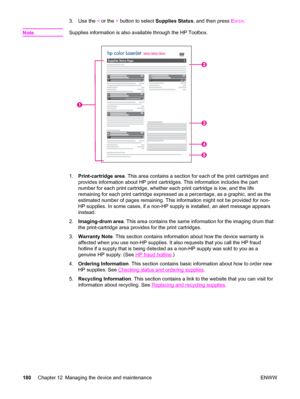 Page 1963. Use the < or the > button to select Supplies Status, and then press ENTER.
Note
Supplies information is also available through the HP Toolbox.
1.Print-cartridge area. This area contains a section for each of the print cartridges and
provides information about HP print cartridges. This information includes the part
number for each print cartridge, whether each print cartridge is low, and the life
remaining for each print cartridge expressed as a percentage, as a graphic, and as the
estimated number of...