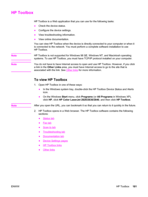 Page 197HP Toolbox
HP Toolbox is a Web application that you can use for the following tasks:
●Check the device status.
●Configure the device settings.
●View troubleshooting information.
●View online documentation.
You can view HP Toolbox when the device is directly connected to your computer or when it
is connected to the network. You must perform a complete software installation to use
HP Toolbox.
Note
HP Toolbox is not supported for Windows 98 SE, Windows NT, and Macintosh operating
systems. To use HP Toolbox,...