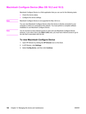 Page 202Macintosh Configure Device (Mac OS 10.2 and 10.3)
Macintosh Configure Device is a Web application that you can use for the following tasks:
●Check the device status.
●Configure the device settings.
Note
Macintosh Configure Device is not supported for Mac OS 9.2.2.
You can view Macintosh Configure Device when the device is directly connected to your
computer or when it is connected to the network. You must perform a complete software
installation to use Macintosh Configure Device.
Note
You do not have to...