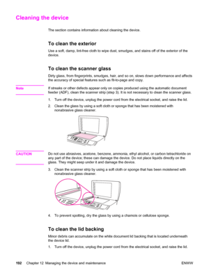 Page 208Cleaning the device
The section contains information about cleaning the device.
To clean the exterior
Use a soft, damp, lint-free cloth to wipe dust, smudges, and stains off of the exterior of the
device.
To clean the scanner glass
Dirty glass, from fingerprints, smudges, hair, and so on, slows down performance and affects
the accuracy of special features such as fit-to-page and copy.
Note
If streaks or other defects appear only on copies produced using the automatic document
feeder (ADF), clean the...