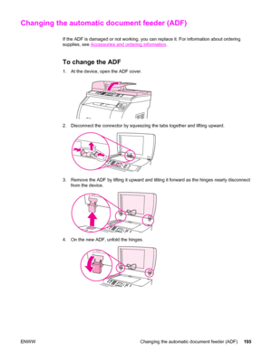 Page 211Changing the automatic document feeder (ADF)
If the ADF is damaged or not working, you can replace it. For information about ordering
supplies, see 
Accessories and ordering information.
To change the ADF
1. At the device, open the ADF cover.
2. Disconnect the connector by squeezing the tabs together and lifting upward.
3. Remove the ADF by lifting it upward and tilting it forward as the hinges nearly disconnect
from the device.
4. On the new ADF, unfold the hinges.
ENWW Changing the automatic document...