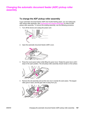 Page 213Changing the automatic document feeder (ADF) pickup roller
assembly
To change the ADF pickup roller assembly
If your automatic document feeder (ADF) has trouble feeding paper, you can replace the
ADF pickup roller assembly. See 
Accessories and ordering information to order an ADF
pickup roller assembly. To remove the existing assembly, use the following procedure:
1. Turn off the device and unplug the power cord.
2. Open the automatic document feeder (ADF) cover.
3. Press the round green button while...