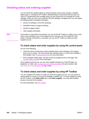 Page 218Checking status and ordering supplies
You can check the supplies status by using the printer control panel, printing a Supplies
Status page, or viewing the HP Toolbox. Hewlett-Packard recommends that you place an
order for a replacement print cartridge when you first receive the Low message for a print
cartridge. When you use a new, authentic HP print cartridge or imaging drum, you can obtain
the following types of supplies information:
●amount of cartridge or drum life remaining
●estimated number of...