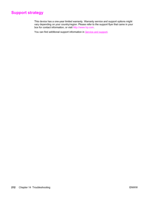 Page 228Support strategy
This device has a one-year limited warranty. Warranty service and support options might
vary depending on your country/region. Please refer to the support flyer that came in your
box for contact information, or visit http://www.hp.com.
You can find additional support information in 
Service and support.
212Chapter 14 Troubleshooting ENWW
 